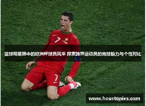 篮球明星眼中的欧洲杯球员风采 探索跨界运动员的竞技魅力与个性对比
