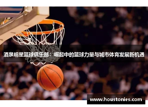 酒泉明星篮球俱乐部：崛起中的篮球力量与城市体育发展新机遇