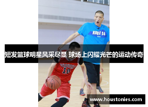 短发篮球明星风采尽显 球场上闪耀光芒的运动传奇