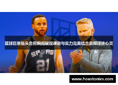 篮球巨星低头合照瞬间展现谦逊与实力完美结合震撼球迷心灵