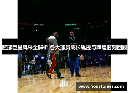 篮球巨星风采全解析 各大球员成长轨迹与辉煌时刻回顾