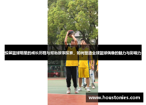 投屏篮球明星的成长历程与背后故事探索，如何塑造全球篮球偶像的魅力与影响力