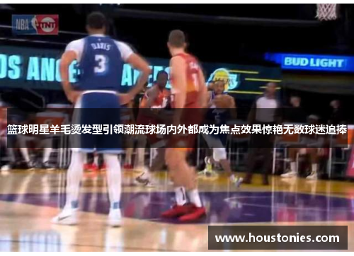 篮球明星羊毛烫发型引领潮流球场内外都成为焦点效果惊艳无数球迷追捧