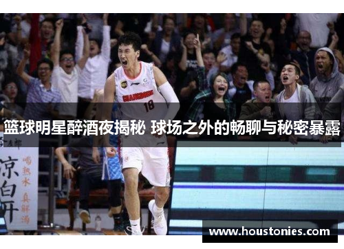 篮球明星醉酒夜揭秘 球场之外的畅聊与秘密暴露